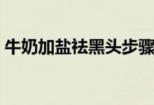 牛奶加盐祛黑头步骤(牛奶加盐祛黑头方法)