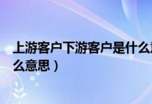 上游客户下游客户是什么意思（上游客户下游客户分别是什么意思）