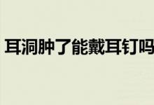 耳洞肿了能戴耳钉吗(耳洞肿了能戴耳钉吗)