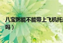八宝粥能不能带上飞机托运(飞机托运的行李可以带八宝粥吗)