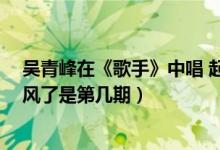 吴青峰在《歌手》中唱 起风了 是哪期（吴青峰在歌手唱起风了是第几期）