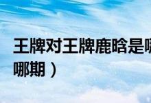王牌对王牌鹿晗是哪几期(王牌对王牌鹿晗是哪期)