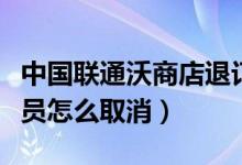 中国联通沃商店退订(中国联通手机沃商店会员怎么取消)