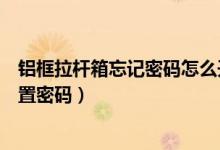 铝框拉杆箱忘记密码怎么开锁（两侧锁的铝框拉杆箱怎么设置密码）