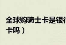全球购骑士卡是银行卡吗(全球骑士卡是银行卡吗)