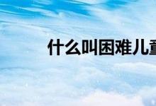 什么叫困难儿童(什么叫困难户)