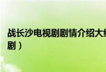 战长沙电视剧剧情介绍大结局(战长沙结局 结局是什么这部剧)