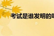 考试是谁发明的呀（考试是谁发明的）