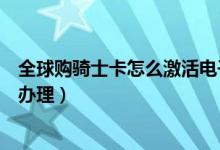 全球购骑士卡怎么激活电子卡(全球购骑士卡电子卡要怎么办理)