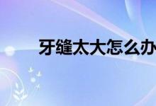 牙缝太大怎么办（下面一起来看看）