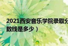 2021西安音乐学院录取分数线（2021西安音乐学院录取分数线是多少）