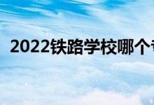 2022铁路学校哪个专业好（就业前景如何）