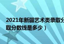 2021年新疆艺术类录取分数线（2021新疆艺术学院各省录取分数线是多少）