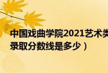 中国戏曲学院2021艺术类分数线（2021中国戏曲学院各省录取分数线是多少）