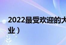 2022最受欢迎的大学专业有哪些（怎样选专业）