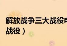 解放战争三大战役电影完整版（解放战争三大战役）