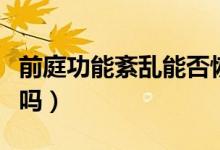 前庭功能紊乱能否恢复（前庭功能紊乱能治好吗）