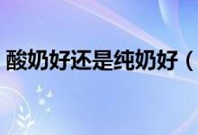 酸奶好还是纯奶好(酸奶和纯牛奶喝哪个好)