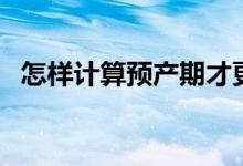 怎样计算预产期才更准(怎样计算预产期)