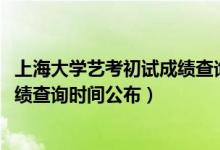 上海大学艺考初试成绩查询（上海大学2022年艺术类校考成绩查询时间公布）