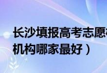 长沙填报高考志愿机构（2022长沙志愿填报机构哪家最好）