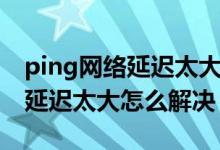 ping网络延迟太大怎么解决（简介ping网络延迟太大怎么解决）