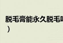 脱毛膏能永久脱毛吗（脱毛膏效果能持续多久）
