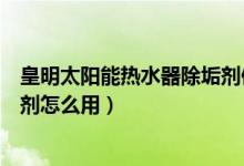皇明太阳能热水器除垢剂使用方法（皇明太阳能热水器除垢剂怎么用）
