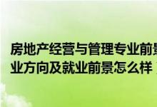 房地产经营与管理专业前景（2022房地产开发与管理专业就业方向及就业前景怎么样）