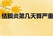结膜炎第几天算严重(结膜炎第几天最严重)