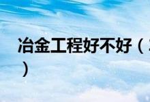 冶金工程好不好（2022冶金工程专业怎么样）