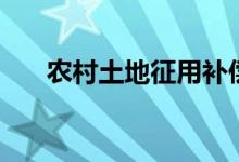 农村土地征用补偿标准（具体有哪些）