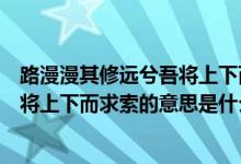 路漫漫其修远兮吾将上下而求索的意思（路漫漫其修远兮吾将上下而求索的意思是什么）