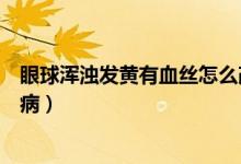 眼球浑浊发黄有血丝怎么改善（眼球浑浊发黄有血丝是什么病）