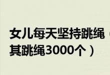 女儿每天坚持跳绳（妈妈为让女儿长高每天逼其跳绳3000个）