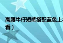 高腰牛仔短裤搭配蓝色上衣（高腰短裤搭配什么蓝色上衣好看）