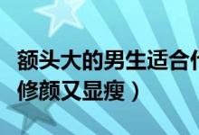额头大的男生适合什么发型（选择这几款发型修颜又显瘦）