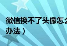 微信换不了头像怎么办（微信换不了头像解决办法）