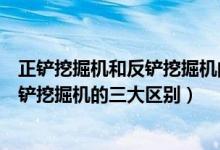 正铲挖掘机和反铲挖掘机的区别（专家解析正铲挖掘机和反铲挖掘机的三大区别）