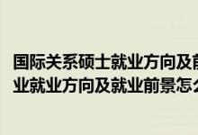 国际关系硕士就业方向及前景（2022国际事务与国际关系专业就业方向及就业前景怎么样）