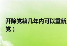 开除党籍几年内可以重新入党（开除党籍后几年不能重新入党）