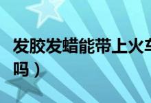 发胶发蜡能带上火车吗(发胶发蜡能带上飞机吗)