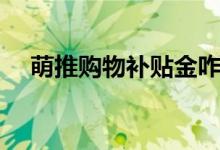 萌推购物补贴金咋用（萌推购物可靠吗）