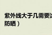 紫外线大于几需要涂防晒（紫外线大于几需要防晒）