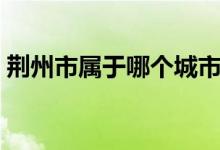 荆州市属于哪个城市（荆州是哪个省的城市）
