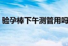 验孕棒下午测管用吗（验孕棒下午测准不准）