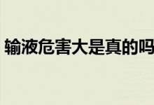 输液危害大是真的吗（输液危害大是谣言吗）