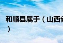 和顺县属于（山西省和顺县是哪一个地级市的）