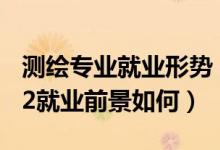 测绘专业就业形势（测绘类专业包括哪些2022就业前景如何）