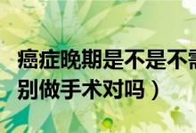 癌症晚期是不是不需要做手术（癌症晚期千万别做手术对吗）